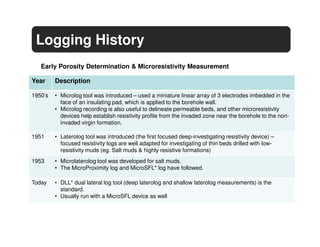 Logging History
   Early Porosity Determination & Microresistivity Measurement

Year     Description

1950’s   • Microlog tool was introduced – used a miniature linear array of 3 electrodes imbedded in the
           face of an insulating pad, which is applied to the borehole wall.
         • Microlog recording is also useful to delineate permeable beds, and other microresistivity
           devices help establish resistivity profile from the invaded zone near the borehole to the non-
           invaded virgin formation.

1951     • Laterolog tool was introduced (the first focused deep-investigating resistivity device) –
           focused resistivity logs are well adapted for investigating of thin beds drilled with low-
           resistivity muds (eg. Salt muds & highly resistive formations)
1953     • Microlaterolog tool was developed for salt muds.
         • The MicroProximity log and MicroSFL* log have followed.

Today    • DLL* dual lateral log tool (deep laterolog and shallow laterolog measurements) is the
           standard.
         • Usually run with a MicroSFL device as well
 