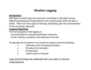 Wireline Logging
Introduction
Well logs or wireline logs are continuous recordings of well depth versus
different petrophysical characteristics of the rocks through which the well is
drilled. There are many types of well logs, depending upon the characteristics
of the rock being measured.
Logging Objectives
The main purpose of well logging is:
 - to provide data for evaluating petroleum reservoirs.
 - to aid in testing, completion and repairing of the well.

To calculate the oil reserve in an oil pool we need to know the following.
         •         Thickness of the oil bearing formation.
         •         Porosity of the formation.
         •         Oil saturation.
         •         Lateral extent of the pool.

Logs should always be calibrated with core data to improve
interpretations.
 