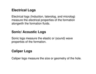 Electrical Logs
Electrical logs (Induction, laterolog, and microlog)
measure the electrical properties of the formation
alongwith the formation fluids.

Sonic/ Acoustic Logs
Sonic logs measure the elastic or (sound) wave
properties of the formation.


Caliper Logs

Caliper logs measure the size or geometry of the hole.
 