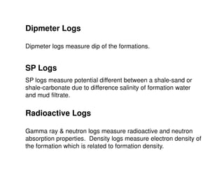 Dipmeter Logs

Dipmeter logs measure dip of the formations.


SP Logs
SP logs measure potential different between a shale-sand or
shale-carbonate due to difference salinity of formation water
and mud filtrate.

Radioactive Logs

Gamma ray & neutron logs measure radioactive and neutron
absorption properties. Density logs measure electron density of
the formation which is related to formation density.
 