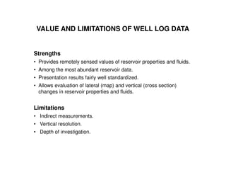 VALUE AND LIMITATIONS OF WELL LOG DATA


Strengths
• Provides remotely sensed values of reservoir properties and fluids.
• Among the most abundant reservoir data.
• Presentation results fairly well standardized.
• Allows evaluation of lateral (map) and vertical (cross section)
  changes in reservoir properties and fluids.


Limitations
• Indirect measurements.
• Vertical resolution.
• Depth of investigation.
 