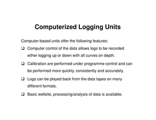 Computerized Logging Units

Computer-based units offer the following features:
   Computer control of the data allows logs to be recorded
   either logging up or down with all curves on depth.

   Calibration are performed under programme control and can
   be performed more quickly, consistently and accurately.

   Logs can be played back from the data tapes on many
   different formats.

   Basic wellsite, processing/analysis of data is available.
 