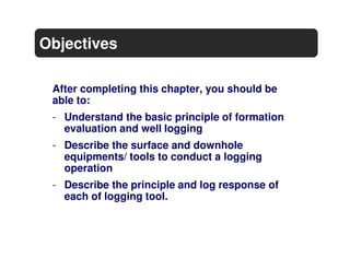 Objectives

 After completing this chapter, you should be
 able to:
 - Understand the basic principle of formation
   evaluation and well logging
 - Describe the surface and downhole
   equipments/ tools to conduct a logging
   operation
 - Describe the principle and log response of
   each of logging tool.
 