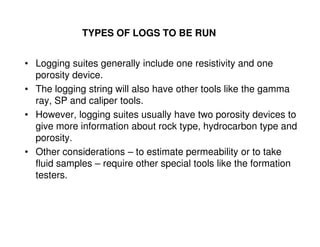 TYPES OF LOGS TO BE RUN


• Logging suites generally include one resistivity and one
  porosity device.
• The logging string will also have other tools like the gamma
  ray, SP and caliper tools.
• However, logging suites usually have two porosity devices to
  give more information about rock type, hydrocarbon type and
  porosity.
• Other considerations – to estimate permeability or to take
  fluid samples – require other special tools like the formation
  testers.
 
