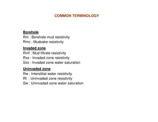 COMMON TERMINOLOGY



Borehole
Rm : Borehole mud resistivity
Rmc : Mudcake resistivity
Invaded zone
Rmf : Mud filtrate resistivity
Rxo : Invaded zone resistivity
Sxo : Invaded zone water saturation
Uninvaded zone
Rw : Interstitial water resistivity
Rt : Uninvaded zone resistivity
Sw : Uninvaded zone water saturation
 