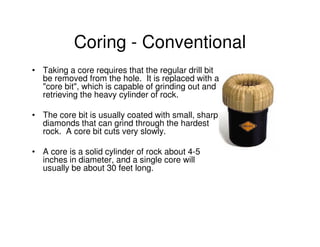 Coring - Conventional
• Taking a core requires that the regular drill bit
  be removed from the hole. It is replaced with a
  "core bit", which is capable of grinding out and
  retrieving the heavy cylinder of rock.

• The core bit is usually coated with small, sharp
  diamonds that can grind through the hardest
  rock. A core bit cuts very slowly.

• A core is a solid cylinder of rock about 4-5
  inches in diameter, and a single core will
  usually be about 30 feet long.
 