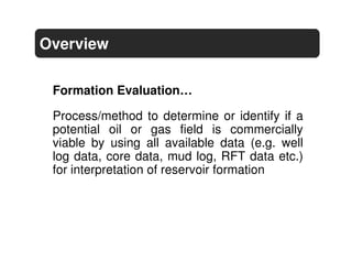 Overview

 Formation Evaluation…

 Process/method to determine or identify if a
 potential oil or gas field is commercially
 viable by using all available data (e.g. well
 log data, core data, mud log, RFT data etc.)
 for interpretation of reservoir formation
 