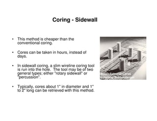Coring - Sidewall


• This method is cheaper than the
  conventional coring.

• Cores can be taken in hours, instead of
  days.

• In sidewall coring, a slim wireline coring tool
  is run into the hole. The tool may be of two
  general types; either "rotary sidewall" or
  "percussion".

• Typically, cores about 1" in diameter and 1"
  to 2" long can be retrieved with this method.
 