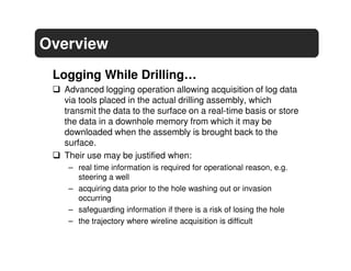Overview
 Logging While Drilling…
  Advanced logging operation allowing acquisition of log data
  via tools placed in the actual drilling assembly, which
  transmit the data to the surface on a real-time basis or store
  the data in a downhole memory from which it may be
  downloaded when the assembly is brought back to the
  surface.
  Their use may be justified when:
   – real time information is required for operational reason, e.g.
     steering a well
   – acquiring data prior to the hole washing out or invasion
     occurring
   – safeguarding information if there is a risk of losing the hole
   – the trajectory where wireline acquisition is difficult
 
