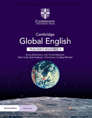 9781108921695
Altamirano,
Mabbott,
Little,
Hubbard,
Barker
&
Mitchell
Global
English
TR
8
CVR
C
M
Y
K
Cambridge
Global
English
TEACHER’S
RESOURCE
8
Registered Cambridge International Schools benefit from high-quality programmes,
assessments and a wide range of support so that teachers can effectively deliver
Cambridge Lower Secondary.
Visit www.cambridgeinternational.org/lowersecondary to find out more.
Cambridge
Global English
Annie Altamirano, with Nicola Mabbott,
Mark Little, Bob Hubbard, Chris Barker & Libby Mitchell
TEACHER’S RESOURCE 8
With everything you need to plan and run your lessons, this teacher’s resource
helps you get the most out of the series. You’ll find starter activities and additional
lesson ideas not included in the student’s books, as well as answers for all activities.
There are clearly identified assessment and differentiation ideas to help you meet
all your learners’ needs. The accompanying digital resource includes access to
photocopiable flashcards and activities for additional differentiation, as well as
further language development. Every unit includes a test to help you understand
where your learners are on their journey.
• The ‘Learning plan’ for each topic shows you how your lessons link to
the Cambridge Lower Secondary English as a Second Language curriculum
framework (0876) from 2020
• ‘Common misconceptions’ highlight areas that learners frequently find
challenging and show you how to overcome them
• Sample answers help you and your learners assess written work
• Downloadable progress and unit tests, with answers, provide ready-made
assessment opportunities
Access audio files in the digital learner’s book, teacher’s resource or
Digital Classroom. You’ll find videos in Digital Classroom.
Cambridge Global English
Digital access
Second edition
Completely Cambridge
Cambridge University Press works with Cambridge
Assessment International Education and experienced
authors to produce high-quality endorsed textbooks
and digital resources that support Cambridge Teachers
and encourage Cambridge Learners worldwide.
To find out more visit
cambridge.org/cambridge-international
This resource is endorsed by
Cambridge Assessment International Education
✓ Provides teacher support as part of a set
of resources for the Cambridge Lower
Secondary English as a Second Language
curriculum framework (0876) from 2020
✓ Has passed Cambridge International’s
rigorous quality-assurance process
✓ Developed by subject experts
✓ For Cambridge schools worldwide
D
R
A
F
T
We are working with Cambridge Assessment International Education towards endorsement of this title.
Original material © Cambridge University Press 2020. This material is not final and is subject to further changes prior to publication.
 
