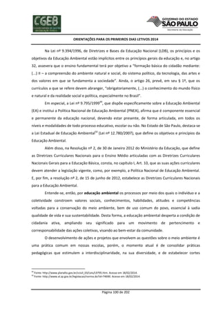 ORIENTAÇÕES PARA OS PRIMEIROS DIAS LETIVOS 2014

Na Lei nº 9.394/1996, de Diretrizes e Bases da Educação Nacional (LDB), os princípios e os
objetivos da Educação Ambiental estão implícitos entre os princípios gerais da educação e, no artigo
32, assevera que o ensino fundamental terá por objetivo a “formação básica do cidadão mediante:
(...) II – a compreensão do ambiente natural e social, do sistema político, da tecnologia, das artes e
dos valores em que se fundamenta a sociedade”. Ainda, o artigo 26, prevê, em seu § 1º, que os
currículos a que se refere devem abranger, “obrigatoriamente, (...) o conhecimento do mundo físico
e natural e da realidade social e política, especialmente no Brasil”.
Em especial, a Lei nº 9.795/199949, que dispõe especificamente sobre a Educação Ambiental
(EA) e institui a Política Nacional de Educação Ambiental (PNEA), afirma que é componente essencial
e permanente da educação nacional, devendo estar presente, de forma articulada, em todos os
níveis e modalidades de todo processo educativo, escolar ou não. No Estado de São Paulo, destaca-se
a Lei Estadual de Educação Ambiental50 (Lei nº 12.780/2007), que define os objetivos e princípios da
Educação Ambiental.
Além disso, na Resolução nº 2, de 30 de Janeiro 2012 do Ministério da Educação, que define
as Diretrizes Curriculares Nacionais para o Ensino Médio articuladas com as Diretrizes Curriculares
Nacionais Gerais para a Educação Básica, consta, no capítulo I, Art. 10, que as suas ações curriculares
devem atender a legislação vigente, como, por exemplo, a Política Nacional de Educação Ambiental.
E, por fim, a resolução nº 2, de 15 de junho de 2012, estabelece as Diretrizes Curriculares Nacionais
para a Educação Ambiental.
Entende-se, então, por educação ambiental os processos por meio dos quais o indivíduo e a
coletividade constroem valores sociais, conhecimentos, habilidades, atitudes e competências
voltadas para a conservação do meio ambiente, bem de uso comum do povo, essencial à sadia
qualidade de vida e sua sustentabilidade. Desta forma, a educação ambiental desperta a condição de
cidadania ativa, ampliando seu significado para um movimento de pertencimento e
corresponsabilidade das ações coletivas, visando ao bem-estar da comunidade.
O desenvolvimento de ações e projetos que envolvem as questões sobre o meio ambiente é
uma prática comum em nossas escolas, porém, o momento atual é de consolidar práticas
pedagógicas que estimulem a interdisciplinaridade, na sua diversidade, e de estabelecer cortes

49
50

Fonte: http://www.planalto.gov.br/ccivil_03/Leis/L9795.htm. Acesso em 18/02/2014.
Fonte: http://www.al.sp.gov.br/legislacao/norma.do?id=74690. Acesso em 18/02/2014.

Página 100 de 202

 