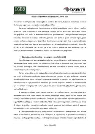 ORIENTAÇÕES PARA OS PRIMEIROS DIAS LETIVOS 2014

transversais na compreensão e explicação do contexto de ensino, buscando a interação entre as
disciplinas e superando a compartimentalização científica.
Portanto, o planejamento é um momento propício para dialogar com os colegas e definir
ações em Educação Ambiental. Isto pressupõe também que na elaboração do Projeto Político
Pedagógico de cada escola os elementos conceituais que orientam a Educação Ambiental estejam
presentes. Na escola, a educação ambiental, por não fazer parte da grade curricular rígida, pode
ampliar conhecimentos em uma diversidade de dimensões, sempre com foco na sustentabilidade
socioambiental local e do planeta, aprendendo com as culturas tradicionais, estudando a dimensão
da ciência, abrindo janelas para a participação em políticas públicas de meio ambiente e para a
produção do conhecimento no âmbito da escola e nas demais escalas geográficas.

 Educação Ambiental Crítica – abordagem trabalhada na SEE
Nos últimos anos, a Secretaria da Educação tem promovido ações e projetos de acordo com a
perspectiva crítica, emancipatória e transformadora da Educação Ambiental, que surge como uma
das possíveis estratégias para o enfrentamento da crise civilizatória de ordem cultural, social e
ambiental do mundo contemporâneo.
Por ser uma prática social, a educação ambiental necessita vincular os processos ambientais
aos sociais na leitura de mundo. O processo educativo que conduz a um saber ambiental e que visa
mudanças culturais e sociais reconhece que nos relacionamos na natureza por mediações que são
também sociais, ou seja, por meio de dimensões que criamos na própria dinâmica de nossa espécie e
que nos formam ao longo da vida (cultura, educação, classe social, instituições, família, gênero, etnia,
nacionalidade etc.).
A abordagem crítica e emancipatória, que tem como referenciais no campo da educação o
pensamento crítico de Paulo Freire e de autores como Edgar Morin, dentre outros, propõe uma
educação baseada em práticas, orientações e conteúdos que transcendem a preservação ambiental.
Segundo Morin (2002), na educação ambiental crítica, o conhecimento para ser pertinente não deriva
de saberes desunidos e compartimentalizados, mas da apreensão da realidade a partir de algumas
categorias conceituais indissociáveis ao processo pedagógico.
A Educação Ambiental crítica, emancipatória e transformadora visa promover uma atitude
crítica, a compreensão da realidade, que é complexa, e a politização da problemática ambiental,
incluindo a participação dos sujeitos, a partir de práticas sociais centradas na cooperação de todos. É

Página 101 de 202

 