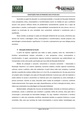 ORIENTAÇÕES PARA OS PRIMEIROS DIAS LETIVOS 2014

Associado ao papel do educador na contemporaneidade, a inserção da Educação Ambiental
numa perspectiva crítica, emancipatória e transformadora ocorre na medida em que o professor
assume uma postura reflexiva diante da problemática socioambiental, quando ele é capaz de
potencializar e ampliar a participação e responsabilidade socioambiental de seus alunos e de se si
próprio na construção de uma sociedade mais sustentável, ambiental e socialmente justa e
equilibrada.
Nesse sentido, ao planejar as ações em Educação Ambiental de sua escola, orientamos que
tenham em mente a abordagem crítica, emancipatória e transformadora, visando propiciar uma
aprendizagem contextualizada e significativa. E é durante o planejamento que esse diálogo precisa
acontecer.

 Educação Ambiental na Escola
A partir do exposto, sugerimos que todas as ações, projetos, aulas etc. relacionados à
temática socioambiental estejam articuladas a uma perspectiva crítica, emancipatória e
transformadora. A seguir, apresentamos algumas temáticas importantes que podem/devem ser
incorporadas no dia-a-dia escolar, permeadas por essa visão de Educação Ambiental:
Modos de produção e consumo: consumismo e consumo consciente – relacionados à
Revolução Industrial e ao sistema capitalista; economia solidária, envolve aspectos econômicos,
culturais, sociais e políticos, além dos ambientais. A partir dessa visão mais complexa, é possível
abordar a questão dos resíduos sólidos (lixo), os 3, 4 ou 5 Rs, as cooperativas etc. Ou seja, para tornar
um projeto sobre reciclagem uma ação em Educação Ambiental, é preciso que, além de implantar a
coleta seletiva na escola e encaminhar os materiais para uma cooperativa ou outra instituição, é
preciso promover, durante as aulas, discussão sobre modos de produção e consumo, conforme
citado anteriormente. Para apoiar essa ação, disponibilizamos, ao final a indicação de textos, sites e
vídeos que contemplam essa abordagem em Educação Ambiental.
Biodiversidade: utilização dos recursos da biodiversidade, incluindo os interesses políticos e
econômicos, sociais e ambientais que envolvem a questão; tráfico de animais, ética pela vida e
conservação e preservação da diversidade biológica. Ou seja, trabalhar criticamente a temática
ambiental é ir além dos conteúdos científicos, abordando também os aspectos históricos e sociais
envolvidos. Mas, para que aconteça de modo emancipatório, é preciso adotar metodologias que

Página 103 de 202

 