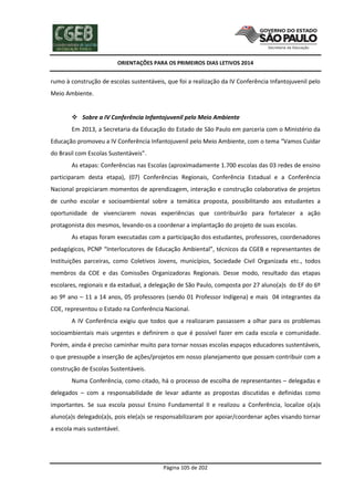 ORIENTAÇÕES PARA OS PRIMEIROS DIAS LETIVOS 2014

rumo à construção de escolas sustentáveis, que foi a realização da IV Conferência Infantojuvenil pelo
Meio Ambiente.
 Sobre a IV Conferência Infantojuvenil pelo Meio Ambiente
Em 2013, a Secretaria da Educação do Estado de São Paulo em parceria com o Ministério da
Educação promoveu a IV Conferência Infantojuvenil pelo Meio Ambiente, com o tema “Vamos Cuidar
do Brasil com Escolas Sustentáveis”.
As etapas: Conferências nas Escolas (aproximadamente 1.700 escolas das 03 redes de ensino
participaram desta etapa), (07) Conferências Regionais, Conferência Estadual e a Conferência
Nacional propiciaram momentos de aprendizagem, interação e construção colaborativa de projetos
de cunho escolar e socioambiental sobre a temática proposta, possibilitando aos estudantes a
oportunidade de vivenciarem novas experiências que contribuirão para fortalecer a ação
protagonista dos mesmos, levando-os a coordenar a implantação do projeto de suas escolas.
As etapas foram executadas com a participação dos estudantes, professores, coordenadores
pedagógicos, PCNP “Interlocutores de Educação Ambiental”, técnicos da CGEB e representantes de
Instituições parceiras, como Coletivos Jovens, municípios, Sociedade Civil Organizada etc., todos
membros da COE e das Comissões Organizadoras Regionais. Desse modo, resultado das etapas
escolares, regionais e da estadual, a delegação de São Paulo, composta por 27 aluno(a)s do EF do 6º
ao 9º ano – 11 a 14 anos, 05 professores (sendo 01 Professor Indígena) e mais 04 integrantes da
COE, representou o Estado na Conferência Nacional.
A IV Conferência exigiu que todos que a realizaram passassem a olhar para os problemas
socioambientais mais urgentes e definirem o que é possível fazer em cada escola e comunidade.
Porém, ainda é preciso caminhar muito para tornar nossas escolas espaços educadores sustentáveis,
o que pressupõe a inserção de ações/projetos em nosso planejamento que possam contribuir com a
construção de Escolas Sustentáveis.
Numa Conferência, como citado, há o processo de escolha de representantes – delegadas e
delegados – com a responsabilidade de levar adiante as propostas discutidas e definidas como
importantes. Se sua escola possui Ensino Fundamental II e realizou a Conferência, localize o(a)s
aluno(a)s delegado(a)s, pois ele(a)s se responsabilizaram por apoiar/coordenar ações visando tornar
a escola mais sustentável.

Página 105 de 202

 