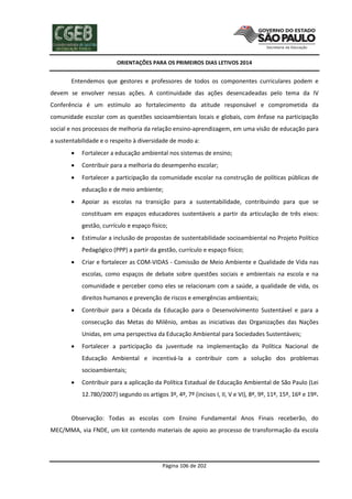 ORIENTAÇÕES PARA OS PRIMEIROS DIAS LETIVOS 2014

Entendemos que gestores e professores de todos os componentes curriculares podem e
devem se envolver nessas ações. A continuidade das ações desencadeadas pelo tema da IV
Conferência é um estímulo ao fortalecimento da atitude responsável e comprometida da
comunidade escolar com as questões socioambientais locais e globais, com ênfase na participação
social e nos processos de melhoria da relação ensino-aprendizagem, em uma visão de educação para
a sustentabilidade e o respeito à diversidade de modo a:


Fortalecer a educação ambiental nos sistemas de ensino;



Contribuir para a melhoria do desempenho escolar;



Fortalecer a participação da comunidade escolar na construção de políticas públicas de
educação e de meio ambiente;



Apoiar as escolas na transição para a sustentabilidade, contribuindo para que se
constituam em espaços educadores sustentáveis a partir da articulação de três eixos:
gestão, currículo e espaço físico;



Estimular a inclusão de propostas de sustentabilidade socioambiental no Projeto Político
Pedagógico (PPP) a partir da gestão, currículo e espaço físico;



Criar e fortalecer as COM-VIDAS - Comissão de Meio Ambiente e Qualidade de Vida nas
escolas, como espaços de debate sobre questões sociais e ambientais na escola e na
comunidade e perceber como eles se relacionam com a saúde, a qualidade de vida, os
direitos humanos e prevenção de riscos e emergências ambientais;



Contribuir para a Década da Educação para o Desenvolvimento Sustentável e para a
consecução das Metas do Milênio, ambas as iniciativas das Organizações das Nações
Unidas, em uma perspectiva da Educação Ambiental para Sociedades Sustentáveis;



Fortalecer a participação da juventude na implementação da Política Nacional de
Educação Ambiental e incentivá-la a contribuir com a solução dos problemas
socioambientais;



Contribuir para a aplicação da Política Estadual de Educação Ambiental de São Paulo (Lei
12.780/2007) segundo os artigos 3º, 4º, 7º (incisos I, II, V e VI), 8º, 9º, 11º, 15º, 16º e 19º.

Observação: Todas as escolas com Ensino Fundamental Anos Finais receberão, do
MEC/MMA, via FNDE, um kit contendo materiais de apoio ao processo de transformação da escola

Página 106 de 202

 