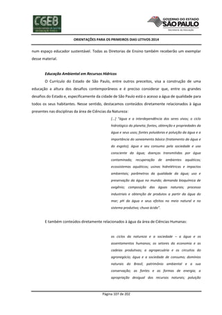 ORIENTAÇÕES PARA OS PRIMEIROS DIAS LETIVOS 2014

num espaço educador sustentável. Todas as Diretorias de Ensino também receberão um exemplar
desse material.

Educação Ambiental em Recursos Hídricos
O Currículo do Estado de São Paulo, entre outros preceitos, visa a construção de uma
educação a altura dos desafios contemporâneos e é preciso considerar que, entre os grandes
desafios do Estado e, especificamente da cidade de São Paulo está o acesso a água de qualidade para
todos os seus habitantes. Nesse sentido, destacamos conteúdos diretamente relacionados à água
presentes nas disciplinas da área de Ciências da Natureza:
[...] “água e a interdependência dos seres vivos; o ciclo
hidrológico do planeta; fontes, obtenção e propriedades da
água e seus usos; fontes poluidoras e poluição da água e a
importância do saneamento básico (tratamento da água e
do esgoto); água e seu consumo pela sociedade e uso
consciente da água; doenças transmitidas por água
contaminada; recuperação de

ambientes aquáticos;

ecossistemas aquáticos; usinas hidrelétricas e impactos
ambientais; parâmetros da qualidade da água; uso e
preservação da água no mundo; demanda bioquímica de
oxigênio; composição das águas naturais; processo
industriais e obtenção de produtos a partir da água do
mar; pH da água e seus efeitos no meio natural e no
sistema produtivo; chuva ácida”.

E também conteúdos diretamente relacionados à água da área de Ciências Humanas:

os ciclos da natureza e a sociedade – a água e os
assentamentos humanos; os setores da economia e as
cadeias produtivas; a agropecuária e os circuitos do
agronegócio; água e a sociedade de consumo; domínios
naturais do Brasil; patrimônio ambiental e a sua
conservação; as fontes e as formas de energia; a
apropriação desigual dos recursos naturais; poluição

Página 107 de 202

 