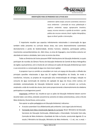 ORIENTAÇÕES PARA OS PRIMEIROS DIAS LETIVOS 2014
ambiental e efeito estufa; consumo sustentável; natureza e
riscos ambientais – prevenção de riscos; globalização e
urgência ambiental; espaço agropecuário brasileiro;
espaço, recursos naturais e a gestão do território – gestão
pública dos recursos naturais; Brasil: regiões hidrográficas;
águas no Brasil: gestão e intervenções.

É importante ressaltar que aspectos indiretamente relacionados à conservação da água
também estão presentes no currículo dessas áreas, tais como desenvolvimento sustentável;
desmatamento e perda de biodiversidade, direitos humano; cidadania, participação política,
movimentos socioambientalistas etc. Além disso, na área de linguagens, essa temática costuma ser
abordada em textos e atividades, bem como no ensino das Artes.
Todas as Diretorias de Ensino possuem PCNP Interlocutores de Educação Ambiental, os quais
participam de reuniões da Câmara Técnica de Educação Ambiental do Comitê de Bacia Hidrográfica
da região a qual pertence, com o intuito de unir esforços em ações de Educação Ambiental que visem
o uso consciente e a conservação da água nos níveis local e global.
A proposta é que os comitês se consolidem em mais um espaço de discussão e reflexão das
principais questões relacionadas à água das 22 regiões hidrográficas do Estado, de modo a
transformar, inclusive, os projetos de recuperação e/ou renaturalização de córregos; redução no
consumo de água (construção de sistemas de captação de água da chuva; entre outras), em
atividades contextualizadas de Educação Ambiental escolar e que se articulem ao currículo,
ampliando a visão de mundo dos alunos, bem como proporcionando o desenvolvimento da cidadania
participativa e o protagonismo juvenil.
Importante: professor (a), ressalta-se que as ações da Educação Ambiental devem ocorrer
durante todo o ano letivo, evitando concentrá-las somente em datas comemorativas, como o Dia do
Meio Ambiente, Dia da Árvore, entre outros.
Para apoiar as ações pedagógicas em Educação Ambiental, indicamos:


A escola sustentável: Eco-alfabetizando pelo ambiente. Lúcia Legan (sala de leitura);



Formando Com-Vida e Construindo Agenda 21 na Escola: Brasil. Ministério da Educação.
Secretaria de Educação Continuada, Alfabetização e Diversidade. Formando Com-vida,
Comissão de Meio Ambiente e Qualidade de Vida na Escola: construindo Agenda 21 na
escola / Ministério da Educação, Ministério do Meio Ambiente. – 2. ed., rev. e ampl. –
Página 108 de 202

 