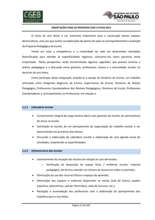 ORIENTAÇÕES PARA OS PRIMEIROS DIAS LETIVOS 2014

O início do ano letivo é um momento importante para a construção desses espaços
democráticos, uma vez que auxilia na elaboração de planos de ação no acompanhamento e avaliação
da Proposta Pedagógica da escola.
Tendo em vista a competência e a criatividade da rede em desenvolver atividades
diversificadas para atender às especificidades regionais, colocamo-nos como parceiros nesta
empreitada. Nesta perspectiva, serão encaminhadas algumas sugestões, que possam orientar a
prática pedagógica e a discussão entre gestores, professores, alunos e a comunidade escolar no
decorrer do ano letivo.
Como partícipes desta integração, propõe-se à equipe da Diretoria de Ensino, um trabalho
articulado entre Dirigentes Regionais de Ensino, Supervisores de Ensino, Diretores de Núcleo
Pedagógico, Professores Coordenadores dos Núcleos Pedagógicos, Diretores de Escola, Professores
Coordenadores e, principalmente, os Professores, em relação a:

1.2.1

Calendário Escolar


Cumprimento integral da carga horária diária com garantia do horário de permanência
do aluno na escola;



Solicitação às escolas de um planejamento da organização do trabalho escolar a ser
desenvolvido nos primeiros dias letivos;



Discussão e elaboração do calendário escolar e elaboração de uma agenda anual de
atividades, respeitando as especificidades.

1.2.2

Infraestrutura das Escolas


Levantamento da situação das escolas em relação às suas demandas:
o

Verificação da disposição do espaço físico / ambiente escolar, material
pedagógico, de forma a atender ao número de alunos em todos os períodos;



Otimização do uso dos recursos físicos e espaços de aprender;



Otimização dos espaços e materiais disponíveis na escola (sala de leitura, quadra
esportiva, laboratórios, sala de informática, salas de recursos, etc.);



Recepção e acomodação dos professores com a elaboração do planejamento dos
trabalhos para o ano letivo.
Página 11 de 202

 