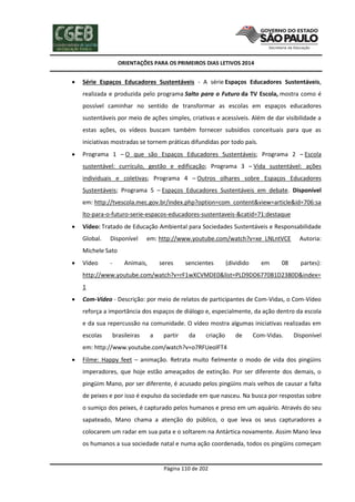 ORIENTAÇÕES PARA OS PRIMEIROS DIAS LETIVOS 2014



Série Espaços Educadores Sustentáveis - A série Espaços Educadores Sustentáveis,
realizada e produzida pelo programa Salto para o Futuro da TV Escola, mostra como é
possível caminhar no sentido de transformar as escolas em espaços educadores
sustentáveis por meio de ações simples, criativas e acessíveis. Além de dar visibilidade a
estas ações, os vídeos buscam também fornecer subsídios conceituais para que as
iniciativas mostradas se tornem práticas difundidas por todo país.



Programa 1 – O que são Espaços Educadores Sustentáveis; Programa 2 – Escola
sustentável: currículo, gestão e edificação; Programa 3 – Vida sustentável: ações
individuais e coletivas; Programa 4 – Outros olhares sobre Espaços Educadores
Sustentáveis; Programa 5 – Espaços Educadores Sustentáveis em debate. Disponível
em: http://tvescola.mec.gov.br/index.php?option=com_content&view=article&id=706:sa
lto-para-o-futuro-serie-espacos-educadores-sustentaveis-&catid=71:destaque



Vídeo: Tratado de Educação Ambiental para Sociedades Sustentáveis e Responsabilidade
Global.

Disponível

em: http://www.youtube.com/watch?v=xe_LNLntVCE

Autoria:

Michele Sato


Vídeo

-

Animais,

seres

sencientes

(dividido

em

08

partes):

http://www.youtube.com/watch?v=rF1wXCVMDE0&list=PLD9DD6770B1D2380D&index=
1


Com-Vídeo - Descrição: por meio de relatos de participantes de Com-Vidas, o Com-Vídeo
reforça a importância dos espaços de diálogo e, especialmente, da ação dentro da escola
e da sua repercussão na comunidade. O vídeo mostra algumas iniciativas realizadas em
escolas

brasileiras

a

partir

da

criação

de

Com-Vidas.

Disponível

em: http://www.youtube.com/watch?v=o7RFUeolFT4


Filme: Happy feet – animação. Retrata muito fielmente o modo de vida dos pingüins
imperadores, que hoje estão ameaçados de extinção. Por ser diferente dos demais, o
pingüim Mano, por ser diferente, é acusado pelos pingüins mais velhos de causar a falta
de peixes e por isso é expulso da sociedade em que nasceu. Na busca por respostas sobre
o sumiço dos peixes, é capturado pelos humanos e preso em um aquário. Através do seu
sapateado, Mano chama a atenção do público, o que leva os seus capturadores a
colocarem um radar em sua pata e o soltarem na Antártica novamente. Assim Mano leva
os humanos a sua sociedade natal e numa ação coordenada, todos os pingüins começam

Página 110 de 202

 