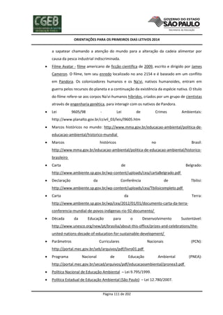 ORIENTAÇÕES PARA OS PRIMEIROS DIAS LETIVOS 2014

a sapatear chamando a atenção do mundo para a alteração da cadeia alimentar por
causa da pesca industrial indiscriminada.


Filme Avatar - filme americano de ficção científica de 2009, escrito e dirigido por James
Cameron. O filme, tem seu enredo localizado no ano 2154 e é baseado em um conflito
em Pandora. Os colonizadores humanos e os Na'vi, nativos humanoides, entram em
guerra pelos recursos do planeta e a continuação da existência da espécie nativa. O título
do filme refere-se aos corpos Na'vi-humanos híbridos, criados por um grupo de cientistas
através de engenharia genética, para interagir com os nativos de Pandora.



Lei

9605/98

-

Lei

de

Crimes

Ambientais:

http://www.planalto.gov.br/ccivil_03/leis/l9605.htm


Marcos históricos no mundo: http://www.mma.gov.br/educacao-ambiental/politica-deeducacao-ambiental/historico-mundial



Marcos

históricos

no

Brasil:

http://www.mma.gov.br/educacao-ambiental/politica-de-educacao-ambiental/historicobrasileiro


Carta

de

Belgrado:

http://www.ambiente.sp.gov.br/wp-content/uploads/cea/cartaBelgrado.pdf


Declaração

da

Conferência

de

Tbilisi:

http://www.ambiente.sp.gov.br/wp-content/uploads/cea/Tbilisicompleto.pdf


Carta

da

Terra:

http://www.ambiente.sp.gov.br/wp/cea/2012/01/01/documento-carta-da-terraconferencia-mundial-de-povos-indigenas-rio-92-documento/


Década

da

Educação

para

o

Desenvolvimento

Sustentável:

http://www.unesco.org/new/pt/brasilia/about-this-office/prizes-and-celebrations/theunited-nations-decade-of-education-for-sustainable-development/


Parâmetros

Curriculares

Nacionais

(PCN):

http://portal.mec.gov.br/seb/arquivos/pdf/livro01.pdf


Programa

Nacional

de

Educação

Ambiental

http://portal.mec.gov.br/secad/arquivos/pdf/educacaoambiental/pronea3.pdf


Política Nacional de Educação Ambiental – Lei 9.795/1999.



Política Estadual de Educação Ambiental (São Paulo) – Lei 12.780/2007.

Página 111 de 202

(PNEA):

 
