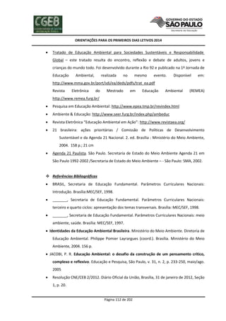 ORIENTAÇÕES PARA OS PRIMEIROS DIAS LETIVOS 2014



Tratado de Educação Ambiental para Sociedades Sustentáveis e Responsabilidade
Global – este tratado resulta do encontro, reflexão e debate de adultos, jovens e
crianças do mundo todo. Foi desenvolvido durante a Rio 92 e publicado na 1ª Jornada de
Educação

Ambiental,

realizada

no

mesmo

evento.

Disponível

em:

http://www.mma.gov.br/port/sdi/ea/deds/pdfs/trat_ea.pdf
Revista

Eletrônica

do

Mestrado

em

Educação

Ambiental

(REMEA)

http://www.remea.furg.br/


Pesquisa em Educação Ambiental: http://www.epea.tmp.br/revindex.html



Ambiente & Educação: http://www.seer.furg.br/index.php/ambeduc



Revista Eletrônica “Educação Ambiental em Ação”: http://www.revistaea.org/



21 brasileira: ações prioritárias / Comissão de Políticas de Desenvolvimento
Sustentável e da Agenda 21 Nacional. 2. ed. Brasília : Ministério do Meio Ambiente,
2004. 158 p.; 21 cm



Agenda 21 Paulista. São Paulo. Secretaria de Estado do Meio Ambiente Agenda 21 em
São Paulo 1992-2002 /Secretaria de Estado do Meio Ambiente – - São Paulo: SMA, 2002.

 Referências Bibliográficas


BRASIL, Secretaria de Educação Fundamental. Parâmetros Curriculares Nacionais:
Introdução. Brasília:MEC/SEF, 1998.



_______, Secretaria de Educação Fundamental. Parâmetros Curriculares Nacionais:
terceiro e quarto ciclos: apresentação dos temas transversais. Brasília: MEC/SEF, 1998.



_______, Secretaria de Educação Fundamental. Parâmetros Curriculares Nacionais: meio
ambiente, saúde. Brasília: MEC/SEF, 1997.

 Identidades da Educação Ambiental Brasileira. Ministério do Meio Ambiente. Diretoria de
Educação Ambiental. Philippe Pomier Layrargues (coord.). Brasília. Ministério do Meio
Ambiente, 2004. 156 p.
 JACOBI, P. R. Educação Ambiental: o desafio da construção de um pensamento crítico,
complexo e reflexivo. Educação e Pesquisa, São Paulo, v. 31, n. 2, p. 233-250, maio/ago.
2005


Resolução CNE/CEB 2/2012. Diário Oficial da União, Brasília, 31 de janeiro de 2012, Seção
1, p. 20.

Página 112 de 202

 