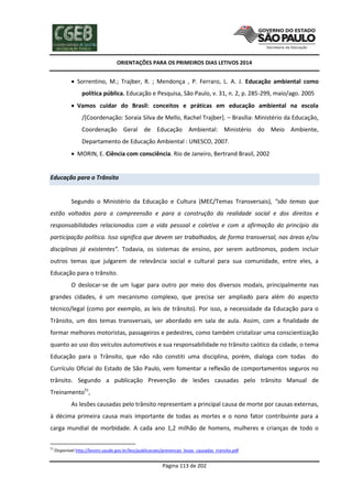 ORIENTAÇÕES PARA OS PRIMEIROS DIAS LETIVOS 2014

 Sorrentino, M.; Trajber, R. ; Mendonça , P. Ferraro, L. A. J. Educação ambiental como
política pública. Educação e Pesquisa, São Paulo, v. 31, n. 2, p. 285-299, maio/ago. 2005
 Vamos cuidar do Brasil: conceitos e práticas em educação ambiental na escola
/[Coordenação: Soraia Silva de Mello, Rachel Trajber]. – Brasília: Ministério da Educação,
Coordenação Geral de Educação Ambiental: Ministério do Meio Ambiente,
Departamento de Educação Ambiental : UNESCO, 2007.
 MORIN, E. Ciência com consciência. Rio de Janeiro, Bertrand Brasil, 2002

Educação para o Trânsito

Segundo o Ministério da Educação e Cultura (MEC/Temas Transversais), “são temas que
estão voltados para a compreensão e para a construção da realidade social e dos direitos e
responsabilidades relacionados com a vida pessoal e coletiva e com a afirmação do princípio da
participação política. Isso significa que devem ser trabalhados, de forma transversal, nas áreas e/ou
disciplinas já existentes”. Todavia, os sistemas de ensino, por serem autônomos, podem incluir
outros temas que julgarem de relevância social e cultural para sua comunidade, entre eles, a
Educação para o trânsito.
O deslocar-se de um lugar para outro por meio dos diversos modais, principalmente nas
grandes cidades, é um mecanismo complexo, que precisa ser ampliado para além do aspecto
técnico/legal (como por exemplo, as leis de trânsito). Por isso, a necessidade da Educação para o
Trânsito, um dos temas transversais, ser abordado em sala de aula. Assim, com a finalidade de
formar melhores motoristas, passageiros e pedestres, como também cristalizar uma conscientização
quanto ao uso dos veículos automotivos e sua responsabilidade no trânsito caótico da cidade, o tema
Educação para o Trânsito, que não não constiti uma disciplina, porém, dialoga com todas do
Currículo Oficial do Estado de São Paulo, vem fomentar a reflexão de comportamentos seguros no
trânsito. Segundo a publicação Prevenção de lesões causadas pelo trânsito Manual de
Treinamento51,
As lesões causadas pelo trânsito representam a principal causa de morte por causas externas,
à décima primeira causa mais importante de todas as mortes e o nono fator contribuinte para a
carga mundial de morbidade. A cada ano 1,2 milhão de homens, mulheres e crianças de todo o
51

Disponível http://bvsms.saude.gov.br/bvs/publicacoes/prevencao_lesao_causadas_transito.pdf

Página 113 de 202

 
