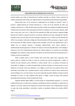 ORIENTAÇÕES PARA OS PRIMEIROS DIAS LETIVOS 2014

mundo perdem suas vidas em decorrência de colisões ocorridas no trânsito. Outras centenas de
milhares de pessoas ficam feridas, com algumas delas se tornando permanentemente incapacitadas.
Diante desse fato, se fez necessario a elaboração de um Código de Trânsito52. Assim, o
primeiro Código Nacional de Trânsito (Decreto-Lei n. 3.651, de 25 de setembro de 1941, que
revogou o Decreto-Lei n. 2.994, de 28 de janeiro de 1941, dando nova redação ao Código Nacional de
Trânsito) não mencionava o tema educação de trânsito em qualquer um de seus doze capítulos. Após
vinte e cinco anos, com a Lei n. 5.108, de 21 de setembro de 1966, que instituiu o segundo Código
Nacional de Trânsito, é possível encontrar as primeiras referências ao tema, Educação de Trânsito.
Passados trinta e seis anos (por meio de resoluções e decretos), a Lei n. 9.503, de 23 de setembro de
1997, foi sancionada, instituindo o Código de Trânsito Brasileiro (CTB), que passou a vigorar a partir
de 22 de janeiro de 1998, trazendo consigo muitas inovações. Uma das mais significativas é que o
código traz um capítulo exclusivo à Educação, determinando, entre outros aspectos, a
implementação da educação para o trânsito em todos os níveis da educação básica. Para dialogar e
referenciar com CTB o Departamento Nacional de Trânsito elaborou um conjunto de orientações
pedagógicas que subsidia a prática docente constantes nas Diretrizes Nacionais da Educação para o
Trânsito no Ensino Fundamental.
Posto o quadro acima, o tema Trânsito, bem como vida, saúde, ética, segurança, entre
outros, pode ser tratado em todas as áreas do currículo dos ensinos fundamental e médio no
instante em que tomamos como referência a cultura escolar, isto é, as práticas curriculares já
vivenciadas, os códigos e os modos de organização social (por exemplo, ao atravessarmos a rua ou
dirigirmos um veículo, temos que obedecer a um código e assumirmos uma postura ética), estes,
atentando a articulação com o contexto histórico, social, econômico e cultural. Assim, quando esse
cenário dialoga com o currículo escolar, ele se torna expressão da prática didática e função social da
instituição de ensino, ou seja, podemos falar pensar e redigir a partir do lugar onde pisamos
alicerçados pela autonomia, como concebe Paulo Freire.
Segundo Michael Apple (1982) o currículo pode ser compreendido enquanto “(...) há uma
relação estreita entre o modo como se organiza a produção da vida em sociedade e o modo como se
organiza o currículo, ainda que tal relação não se dê de forma direta, mas é mediada pelos vínculos
os quais vão sendo produzidos, construídos, criados na atividade cotidiana das escolas (APPLE,
1982”).

52

Disponível http://www.denatran.gov.br/download/unidade%202.pdf

Página 114 de 202

 