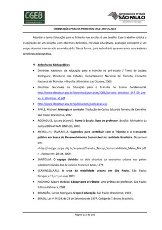 ORIENTAÇÕES PARA OS PRIMEIROS DIAS LETIVOS 2014

Abordar o tema Educação para o Trânsito nas escolas é um desafio. Esse trabalho solicita a
elaboração de um projeto, com objetivos definidos, recursos educativos, avaliação constante e um
corpo docente interessado em endossá-lo. Dessa forma, para subsidiá-lo apresentamos uma extensa
referência bibliográfica.

 Referências Bibliográficas


Diretrizes nacionais da educação para o trânsito na pré-escola / Texto de Juciara
Rodrigues; Ministério das Cidades, Departamento Nacional de Trânsito, Conselho
Nacional de Trânsito. – Brasília: Ministério das Cidades, 2009.



Diretrizes Nacionais da Educação para o Trânsito no Ensino Fundamental.
http://www.denatran.gov.br/download/portarias/2009/portaria_denatran_147_09_ane
xo_ii_diretrizes_ef.pdf



http://www.denatran.gov.br/publicacoes/publicacao.asp



APPLE, Michael. Ideologia e currículo. Tradução de Carlos Eduardo Ferreira de Carvalho.
São Paulo: Brasiliense, 1982.



RODRIGUES, Juciara (Coord.). Rumo à Escola: livro do professor. Brasília: Ministério da
Justiça/DENATRAN, UNESCO, 2002.



MEIRA,L.H.; MAIA,M.L.A. Sugestões para contribuir com o Trânsito e o transporte
público em busca do Desenvolvimento Sustentável na realidade Brasileira. Disponível
em:
<http://redpgv.coppe.ufrj.br/arquivos/Transito_Transp_Sustentabilidade_Meira_Ma.pdf
> . Acesso em: 28 set. 2009.



SANTOS,M. O espaço dividido: os dois circuitos da economia urbana nos países
subdesenvolvidos.Rio de Janeiro:Francisco Alves,1979.



SCARINGELLA,R.S. A crise da mobilidade urbana em São Paulo. São Paulo:
Perspec,v.15,n.1,jan-mar 2001.



ANDRINO, Mauro Haddad. Educar para o trânsito: uma prática do professor. São Paulo:
Editora Kalimera, 2001.



BRANDÃO, Carlos Rodrigues. O que é educação. São Paulo: Brasiliense, 1993.



BRASIL, Lei nº 9.503, de 23 de Setembro de 1997. Código de Trânsito Brasileiro.

Página 115 de 202

 