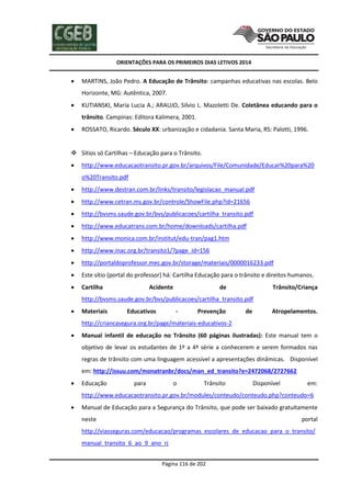ORIENTAÇÕES PARA OS PRIMEIROS DIAS LETIVOS 2014



MARTINS, João Pedro. A Educação de Trânsito: campanhas educativas nas escolas. Belo
Horizonte, MG: Autêntica, 2007.



KUTIANSKI, Maria Lucia A.; ARAUJO, Silvio L. Mazoletti De. Coletânea educando para o
trânsito. Campinas: Editora Kalimera, 2001.



ROSSATO, Ricardo. Século XX: urbanização e cidadania. Santa Maria, RS: Palotti, 1996.

 Sítios só Cartilhas – Educação para o Trânsito.


http://www.educacaotransito.pr.gov.br/arquivos/File/Comunidade/Educar%20para%20
o%20Transito.pdf



http://www.destran.com.br/links/transito/legislacao_manual.pdf



http://www.cetran.ms.gov.br/controle/ShowFile.php?id=21656



http://bvsms.saude.gov.br/bvs/publicacoes/cartilha_transito.pdf



http://www.educatrans.com.br/home/downloads/cartilha.pdf



http://www.monica.com.br/institut/edu-tran/pag1.htm



http://www.inac.org.br/transito1/?page_id=156



http://portaldoprofessor.mec.gov.br/storage/materiais/0000016233.pdf



Este sítio (portal do professor) há: Cartilha Educação para o trânsito e direitos humanos.



Cartilha

Acidente

de

Trânsito/Criança

http://bvsms.saude.gov.br/bvs/publicacoes/cartilha_transito.pdf


Materiais

Educativos

-

Prevenção

de

Atropelamentos.

http://criancasegura.org.br/page/materiais-educativos-2


Manual infantil de educação no Trânsito (60 páginas ilustradas): Este manual tem o
objetivo de levar os estudantes de 1º a 4ª série a conhecerem e serem formados nas
regras de trânsito com uma linguagem acessível a apresentações dinâmicas. Disponível
em: http://issuu.com/monatranbr/docs/man_ed_transito?e=2472068/2727662



Educação

para

o

Trânsito

Disponível

em:

http://www.educacaotransito.pr.gov.br/modules/conteudo/conteudo.php?conteudo=6


Manual de Educação para a Segurança do Trânsito, que pode ser baixado gratuitamente
neste

portal

http://viasseguras.com/educacao/programas_escolares_de_educacao_para_o_transito/
manual_transito_6_ao_9_ano_rj
Página 116 de 202

 
