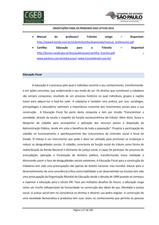 ORIENTAÇÕES PARA OS PRIMEIROS DIAS LETIVOS 2014



Manual

do

professor/

Trânsito

amigo

–

Disponível:

http://www4.honda.com.br/clubinhohonda/downloads/manual_professores.pdf


Cartilha:

Educação

para

o

Trânsito

http://bvsms.saude.gov.br/bvs/publicacoes/cartilha_transito.pdf

–

Disponível
;

www.perkons.com.br/educacao/; www.transitobrasil.com.br/

Educação Fiscal

A educação é o processo pelo qual o individuo constrói o seu conhecimento, transformandoo em ações concretas, que evidenciarão o seu modo de ser. Os direitos que constituem a cidadania
são sempre conquistas, resultado de um processo histórico no qual indivíduos, grupos e nações
lutam para adquiri-los e fazê-los valer. A cidadania é também uma prática, por isso, sociólogos,
antropólogos e educadores salientam a importância crescente dos movimentos sociais para a sua
construção.

A Educação Fiscal faz parte desta conquista e tem por missão "Conscientizar a

sociedade, através da escola a respeito da função socioeconômica do tributo. Além disso, busca o
despertar do cidadão para acompanhar a aplicação dos recursos postos à disposição da
Administração Pública, tendo em vista o benefício de toda a população". Propicia a participação do
cidadão no funcionamento e aperfeiçoamento dos instrumentos de controles social e fiscal do
Estado. O tributo é um instrumento que pode e deve ser utilizado para promover as mudanças e
reduzir as desigualdades sociais. O cidadão, consciente da função social do tributo como forma de
redistribuição da Renda Nacional e elemento de justiça social, é capaz de participar do processo de
arrecadação, aplicação e fiscalização do dinheiro público, transformando nossa realidade e
diminuindo assim o foco de desigualdades sociais existentes. A Educação Fiscal para a construção da
Cidadania tem sido uma preocupação não apenas de âmbito nacional, mas mundial. Educar para o
desenvolvimento de uma consciência crítica como habilidade a ser desenvolvida nas Escolas tem sido
uma preocupação da Organização Mundial de Educação desde a década de 1990 quando se começou
a repensar a educação para o século XXI. Face aos múltiplos desafios do futuro, a educação surge
como um trunfo indispensável da humanidade na construção dos ideais de paz, liberdade e justiça
social. A justiça social tem na consciência os direitos e deveres sua pedra angular. A construção de
uma sociedade democrática e produtiva tem suas raízes no conhecimento que permite às pessoas

Página 117 de 202

 