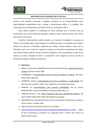 ORIENTAÇÕES PARA OS PRIMEIROS DIAS LETIVOS 2014

atuarem como cidadãos, exercendo a cidadania consciente de sua responsabilidade social,
responsabilidade compartilhada entre o Estado, a Administração Pública e os Cidadãos. (Em:
<http://www.ceru.com.br/matéria.asp?id=82> Acesso em: 28 dezembro 2012.)
Esses saberes poderão ser trabalhados de forma articulada com as diversas áreas do
conhecimento, por meio de diferentes linguagens: colóquios, textos, músicas, poesias, artes visuais,
artes cênicas, entre outras.
Propostas interdisciplinares podem envolver, por exemplo, investigações e pesquisas na
história e na sociologia sobre os tipos de governo em diferentes épocas e sociedades para estudar a
relação entre governos e tributação, surgimento das cidades, sistemas políticos, como eram as
tributações, para o que serviam os impostos, enquanto na matemática levantamentos de dados,
construção de tabelas, gráficos, cálculos numéricos e algébricos, juros e porcentagens e regra de três
relativos aos temas estudados de forma a compreender como chegamos ao atual conceito de
educação fiscal ligada a cidadania e democracia.

 Referências


AMED, Fernando Jose; NEGREIROS, Plínio Jose Labriola de Campos. História dos Tributos
no Brasil. São Paulo: Nobel, 2000.



D’AMBROSIO, U. Etnomatemática: Arte ou técnica de explicar e conhecer. São Paulo:
Editora Ática, 1988. 88p.



D’AMROSIO, Ubiratan. Etnomatemática: Elo entre as tradições e a modernidade. 2ed.
Belo Horizonte: Autêntica. 2005. 110p. Tendências em educação matemática.



FERREIRA, E.S. Etnomatemática: Uma proposta metodológica. Rio de Janeiro:
MEM/USU1997. 101p. (Série Reflexão em Educação Matemática, 3).



FERREIRA, Mariana K. Leal. Ideias matemáticas de povos culturalmente distintos. São
Paulo: FAPESP: Global, 2002. 280p. (Antropologia e educação).



SKOVSMOSE, Ole. Educação Matemática Crítica: Uma questão de Democracia. Campinas:
Papirus Editora, 1ª edição, 2001.



Páginas da Rede (internet) que podem ser consultadas:



http://leaozinho.receita.fazenda.gov.br/cadadostres/casadospoderes/_p7.htm - página
do site do Ministério da Fazenda, com explicações sobre a história dos tributos ao
público infanto-juvenil.

Página 118 de 202

 