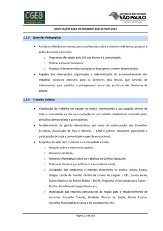 ORIENTAÇÕES PARA OS PRIMEIROS DIAS LETIVOS 2014

1.2.3

Questões Pedagógicas


Análise e reflexão com alunos, pais e professores sobre a relevância de temas, projetos e
ações da escola, tais como:
o
o

Práticas escolares rotineiras;

o


Programas oferecidos pela SEE aos alunos e à comunidade;

Projetos já desenvolvidos e propostas de projetos a serem desenvolvidos.

Registro das observações, organização e sistematização do acompanhamento dos
trabalhos escolares previstos para os primeiros dias letivos, que servirão de
instrumentos para subsidiar o planejamento anual das escolas e das Diretorias de
Ensino.

1.2.4

Trabalho Coletivo


Valorização do trabalho em equipe na escola, incentivando a participação efetiva de
toda a comunidade escolar na construção de um trabalho colaborativo orientado pelos
princípios democráticos e participativos;



Fortalecimento da gestão democrática, por meio da estruturação dos Conselhos
Escolares, Associação de Pais e Mestres – APM e grêmio estudantil, garantindo a
participação de toda a comunidade na gestão educacional;



Propostas de ação com os alunos e a comunidade escolar:
o

Pesquisa sobre o entorno da escola;

o

Gincanas temáticas;

o

Palestras informativas sobre os trabalhos do Grêmio Estudantil;

o

Dinâmicas diversas que enfatizem a convivência social;

o

Divulgação dos programas e projetos disponíveis na escola: Acessa Escola,
Estágio, Escola da Família, Centro de Ensino de Línguas – CEL, cursos locais,
Exame Nacional do Ensino Médio – ENEM, Programa Universidade para Todos –
ProUni, Atendimento Especializado, etc.;

o

Mobilização dos recursos comunitários da região para o estabelecimento de
parcerias: Conselho Tutelar, Unidades Básicas de Saúde, Ronda Escolar,
Conselho Municipal da Criança e do Adolescente, etc.;

Página 12 de 202

 