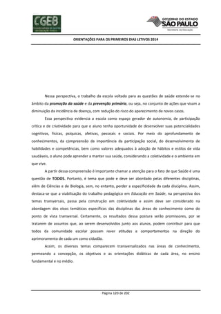 ORIENTAÇÕES PARA OS PRIMEIROS DIAS LETIVOS 2014

Nessa perspectiva, o trabalho da escola voltado para as questões de saúde estende-se no
âmbito da promoção da saúde e da prevenção primária, ou seja, no conjunto de ações que visam a
diminuição da incidência de doença, com redução do risco do aparecimento de novos casos.
Essa perspectiva evidencia a escola como espaço gerador de autonomia, de participação
crítica e de criatividade para que o aluno tenha oportunidade de desenvolver suas potencialidades
cognitivas, físicas, psíquicas, afetivas, pessoais e sociais. Por meio do aprofundamento de
conhecimentos, da compreensão da importância da participação social, do desenvolvimento de
habilidades e competências, bem como valores adequados à adoção de hábitos e estilos de vida
saudáveis, o aluno pode aprender a manter sua saúde, considerando a coletividade e o ambiente em
que vive.
A partir dessa compreensão é importante chamar a atenção para o fato de que Saúde é uma
questão de TODOS. Portanto, é tema que pode e deve ser abordado pelas diferentes disciplinas,
além de Ciências e de Biologia, sem, no entanto, perder a especificidade da cada disciplina. Assim,
destaca-se que a viabilização do trabalho pedagógico em Educação em Saúde, na perspectiva dos
temas transversais, passa pela construção em coletividade e assim deve ser considerado na
abordagem dos eixos temáticos específicos das disciplinas das áreas de conhecimento como do
ponto de vista transversal. Certamente, os resultados dessa postura serão promissores, por se
tratarem de assuntos que, ao serem desenvolvidos junto aos alunos, podem contribuir para que
todos da comunidade escolar possam rever atitudes e comportamentos na direção do
aprimoramento de cada um como cidadão.
Assim, os diversos temas comparecem transversalizados nas áreas de conhecimento,
permeando a concepção, os objetivos e as orientações didáticas de cada área, no ensino
fundamental e no médio.

Página 120 de 202

 