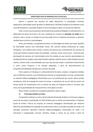 ORIENTAÇÕES PARA OS PRIMEIROS DIAS LETIVOS 2014

Dentre o conjunto dos assuntos de saúde destacamos: a) sexualidade, incluindo:
adolescência, diversidade sexual, gravidez na adolescência, DST/Aids/ Hepatite B; b) hepatites virais,
incluindo hepatite B; c) questões de gênero; d) uso de drogas em geral; e) controle de endemias.
Estes e outros assuntos ganham aprofundamento quando privilegiados no planejamento e na
elaboração dos planos de ensino e de aula, resultando em avanços na educação em saúde para o
alunado e para a escola, na medida em que esta pode tornar-se ambiente harmonioso e, portanto,
saudável para o ensino e a aprendizagem.
Assim, por exemplo, a proposição da leitura e da abordagem de textos que tratam questões
de diversidade cultural e/ou diversidade sexual, não somente pelo(a) professor(a) de Língua
Portuguesa, mas também pelos demais, constitui ferramenta para entendimento do processo de
construção histórico-social de valores da sociedade – culturais, morais, entre outros – essenciais para
participação do processo de transformação social. Na medida em que ocorram oportunidades de
estabelecimento de relações sobre determinados aspectos relativos tanto à saúde individual quanto
coletiva, maiores serão as possibilidades para que o(a) aluno(a) amplie e aprofunde conhecimentos
e, assim, possa incorporar e ter atitudes adequadas, a partir do desenvolvimento de
competências/habilidades voltadas para o alcance da saúde.
Outro aspecto em destaque é o desenvolvimento de ações, projetos e programas voltados
para os diferentes assuntos, cujo conteúdo deve articular-se à programação curricular, considerandose materiais didático-pedagógicos diversificados que o (a) professor(a) tem acesso. Nesse sentido,
ressaltamos, além do emprego do acervo da escola, a importância do uso da Sala de Leitura, do
Acessa Escola, do envolvimento com o conjunto de ações do Programa Cultura é Currículo, bem
como outras possibilidades de enriquecimento e articulação curricular.
Nesse sentido, ressaltamos os programas/projetos e ações a seguir.
1)

Prevenção também se Ensina

É importante conhecer ou rever o kit de materiais Prevenção também se Ensina que integra o
acervo de sua escola, encaminhado em 2013 também para as escolas que desenvolvem o Programa
Escola da Família. Trata-se de conjunto de materiais pedagógicos diversificados que oferecem
diferentes possibilidades de ampliação de conhecimento sobre as principais questões de saúde e de
educação preventiva. Apresenta materiais didático-pedagógicos selecionados de modo a se
articularem à programação curricular. Portanto, integra o acervo da sua escola e deve ser

Página 121 de 202

 