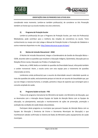 ORIENTAÇÕES PARA OS PRIMEIROS DIAS LETIVOS 2014

considerado neste momento. Lembre-se também professor(a), de considerar os kits Prevenção
também se Ensina que sua escola recebeu nos anos anteriores.

2)

Programa de Proteção Escolar

Lembre-se professor(a) de que o Programa de Proteção Escolar, por meio do Professor(a)
Mediador(a), pode contribuir para a melhoria das relações de convivência na escola. Tome
conhecimento ou reveja com o(a) colega o Manual de Proteção Escolar e Promoção da Cidadania e
outros materiais disponíveis no site: http://www.educacao.sp.gov.br/spec/

3)

Núcleo de Inclusão Educacional – NINC

O Núcleo de Inclusão Educacional, integra a Coordenadoria de Gestão da Educação Básica –
CGEB, atuando sobre as questões que envolvem a Educação Indígena, Quilombola, Educação para as
Relações Étnico-raciais, Educação nas Prisões e Fundação Casa.
Neste ano, o NINC dedica-se também às questões da Diversidade Sexual, reforçando também
o caráter transversal. Assim, a escola conta com esta equipe para o tratamento de questões
relacionadas ao tema.
Lembramos ainda professor(a) que o assunto da diversidade sexual é abordado quando se
trata das questões de saúde, exclusivamente porque se trata de um assunto de Sexualidade que, por
sua vez integra a natureza humana, e compõe, portanto o leque de aspectos que convergem para o
conceito ampliado de saúde.

4)

Programa Saúde na Escola – PSE

Trata-se de programa intersetorial do Ministério da Saúde e do Ministério da Educação, que
se desenvolve com a interação dessas Equipes de Saúde da Atenção Básica com as Equipes de
educação, no planejamento, execução e monitoramento de ações de prevenção, promoção e
avaliação das condições de saúde do(a)s educando(a)s.
Participam deste programa os municípios que possuem Equipes de Atenção Básica com as
Equipes de Educação ( Diretorias de Ensino e Secretarias Municipais de Educação) e que
manifestaram adesão confirmada no Sistema de Dados do Ministério pelos equipamentos de saúde
municipais.

Página 122 de 202

 
