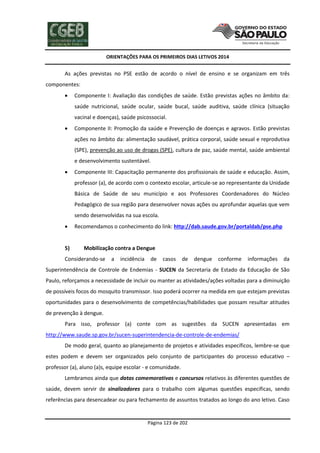 ORIENTAÇÕES PARA OS PRIMEIROS DIAS LETIVOS 2014

As ações previstas no PSE estão de acordo o nível de ensino e se organizam em três
componentes:


Componente I: Avaliação das condições de saúde. Estão previstas ações no âmbito da:
saúde nutricional, saúde ocular, saúde bucal, saúde auditiva, saúde clínica (situação
vacinal e doenças), saúde psicossocial.



Componente II: Promoção da saúde e Prevenção de doenças e agravos. Estão previstas
ações no âmbito da: alimentação saudável, prática corporal, saúde sexual e reprodutiva
(SPE), prevenção ao uso de drogas (SPE), cultura de paz, saúde mental, saúde ambiental
e desenvolvimento sustentável.



Componente III: Capacitação permanente dos profissionais de saúde e educação. Assim,
professor (a), de acordo com o contexto escolar, articule-se ao representante da Unidade
Básica de Saúde de seu município e aos Professores Coordenadores do Núcleo
Pedagógico de sua região para desenvolver novas ações ou aprofundar aquelas que vem
sendo desenvolvidas na sua escola.



5)

Recomendamos o conhecimento do link: http://dab.saude.gov.br/portaldab/pse.php

Mobilização contra a Dengue

Considerando-se

a

incidência

de

casos

de

dengue

conforme

informações

da

Superintendência de Controle de Endemias - SUCEN da Secretaria de Estado da Educação de São
Paulo, reforçamos a necessidade de incluir ou manter as atividades/ações voltadas para a diminuição
de possíveis focos do mosquito transmissor. Isso poderá ocorrer na medida em que estejam previstas
oportunidades para o desenvolvimento de competências/habilidades que possam resultar atitudes
de prevenção à dengue.
Para isso, professor (a) conte com as sugestões da SUCEN apresentadas em
http://www.saude.sp.gov.br/sucen-superintendencia-de-controle-de-endemias/
De modo geral, quanto ao planejamento de projetos e atividades específicos, lembre-se que
estes podem e devem ser organizados pelo conjunto de participantes do processo educativo –
professor (a), aluno (a)s, equipe escolar - e comunidade.
Lembramos ainda que datas comemorativas e concursos relativos às diferentes questões de
saúde, devem servir de sinalizadores para o trabalho com algumas questões especificas, sendo
referências para desencadear ou para fechamento de assuntos tratados ao longo do ano letivo. Caso

Página 123 de 202

 