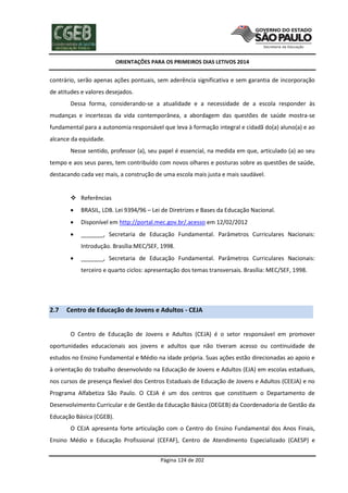ORIENTAÇÕES PARA OS PRIMEIROS DIAS LETIVOS 2014

contrário, serão apenas ações pontuais, sem aderência significativa e sem garantia de incorporação
de atitudes e valores desejados.
Dessa forma, considerando-se a atualidade e a necessidade de a escola responder às
mudanças e incertezas da vida contemporânea, a abordagem das questões de saúde mostra-se
fundamental para a autonomia responsável que leva à formação integral e cidadã do(a) aluno(a) e ao
alcance da equidade.
Nesse sentido, professor (a), seu papel é essencial, na medida em que, articulado (a) ao seu
tempo e aos seus pares, tem contribuído com novos olhares e posturas sobre as questões de saúde,
destacando cada vez mais, a construção de uma escola mais justa e mais saudável.

 Referências


BRASIL, LDB. Lei 9394/96 – Lei de Diretrizes e Bases da Educação Nacional.



Disponível em http://portal.mec.gov.br/.acesso em 12/02/2012



_______, Secretaria de Educação Fundamental. Parâmetros Curriculares Nacionais:
Introdução. Brasília:MEC/SEF, 1998.



_______, Secretaria de Educação Fundamental. Parâmetros Curriculares Nacionais:
terceiro e quarto ciclos: apresentação dos temas transversais. Brasília: MEC/SEF, 1998.

2.7

Centro de Educação de Jovens e Adultos - CEJA
O Centro de Educação de Jovens e Adultos (CEJA) é o setor responsável em promover

oportunidades educacionais aos jovens e adultos que não tiveram acesso ou continuidade de
estudos no Ensino Fundamental e Médio na idade própria. Suas ações estão direcionadas ao apoio e
à orientação do trabalho desenvolvido na Educação de Jovens e Adultos (EJA) em escolas estaduais,
nos cursos de presença flexível dos Centros Estaduais de Educação de Jovens e Adultos (CEEJA) e no
Programa Alfabetiza São Paulo. O CEJA é um dos centros que constituem o Departamento de
Desenvolvimento Curricular e de Gestão da Educação Básica (DEGEB) da Coordenadoria de Gestão da
Educação Básica (CGEB).
O CEJA apresenta forte articulação com o Centro do Ensino Fundamental dos Anos Finais,
Ensino Médio e Educação Profissional (CEFAF), Centro de Atendimento Especializado (CAESP) e
Página 124 de 202

 