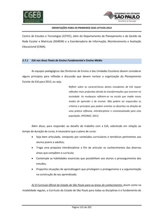 ORIENTAÇÕES PARA OS PRIMEIROS DIAS LETIVOS 2014

Centro de Estudos e Tecnologias (CETEC), além do Departamento de Planejamento e de Gestão da
Rede Escolar e Matrícula (DGREM) e a Coordenadoria de Informação, Monitoramento e Avaliação
Educacional (CIMA).

2.7.1

EJA nos Anos Finais do Ensino Fundamental e Ensino Médio

As equipes pedagógicas das Diretorias de Ensino e das Unidades Escolares devem considerar
alguns princípios para reflexão e discussão que devem nortear a organização do Planejamento
Escolar da EJA para 2013, ou seja,
Refletir sobre as características destes estudantes de EJA requer
reflexões mais profundas devido às transformações que ocorrem na
sociedade. As mudanças refletem-se na escola que impõe novos
modos de aprender e de ensinar. Não podem ser esquecidos os
critérios e princípios que podem orientar os docentes na direção de
uma prática reflexiva, interdisciplinar e contextualizada para esta
população. (PICONEZ, 2011)

Além disso, para responder ao desafio do trabalho com a EJA, sobretudo em relação ao
tempo de duração do curso, é necessário que o plano de curso:


Seja bem articulado, composto por conteúdos curriculares e temáticos pertinentes aos
alunos jovens e adultos;



Traga uma proposta interdisciplinar a fim de articular os conhecimentos das diversas
áreas que compõem o currículo;



Contemple as habilidades essenciais que possibilitem aos alunos o prosseguimento dos
estudos;



Proponha situações de aprendizagem que privilegiem o protagonismo e a argumentação
na construção de seu aprendizado.

A) O Currículo Oficial do Estado de São Paulo para as áreas do conhecimento: Assim como na
modalidade regular, o Currículo do Estado de São Paulo para todas as disciplinas é o fundamento do

Página 125 de 202

 
