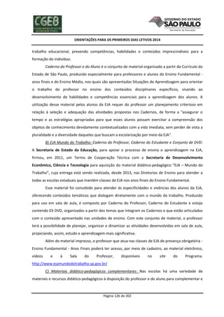 ORIENTAÇÕES PARA OS PRIMEIROS DIAS LETIVOS 2014

trabalho educacional, prevendo competências, habilidades e conteúdos imprescindíveis para a
formação do indivíduo.
Caderno do Professor e do Aluno é o conjunto de material organizado a partir do Currículo do
Estado de São Paulo, produzido especialmente para professores e alunos do Ensino Fundamental anos finais e do Ensino Médio, nos quais são apresentadas Situações de Aprendizagem para orientar
o trabalho do professor no ensino dos conteúdos disciplinares específicos, visando ao
desenvolvimento de habilidades e competências essenciais para a aprendizagem dos alunos. A
utilização desse material pelos alunos da EJA requer do professor um planejamento criterioso em
relação à seleção e adequação das atividades propostas nos Cadernos, de forma a "assegurar o
tempo e as estratégias apropriadas para que esses alunos possam exercitar a compreensão dos
objetos de conhecimento devidamente contextualizados com a vida imediata, sem perder de vista a
pluralidade e a diversidade daqueles que buscam a escolarização por meio da EJA".
B) EJA Mundo do Trabalho: Caderno do Professor, Caderno do Estudante e Conjunto de DVD:
A Secretaria de Estado da Educação, para apoiar o processo de ensino e aprendizagem na EJA,
firmou, em 2011, um Termo de Cooperação Técnica com a Secretaria de Desenvolvimento
Econômico, Ciência e Tecnologia para aquisição do material didático-pedagógico “EJA – Mundo do
Trabalho”, cuja entrega está sendo realizada, desde 2013, nas Diretorias de Ensino para atender a
todas as escolas estaduais que mantêm classes de EJA nos anos finais do Ensino Fundamental.
Esse material foi concebido para atender às especificidades e vivências dos alunos da EJA,
oferecendo conteúdos temáticos que dialogam diretamente com o mundo do trabalho. Produzido
para uso em sala de aula, é composto por Caderno do Professor, Caderno do Estudante e estojo
contendo 03 DVD, organizados a partir dos temas que integram os Cadernos e que estão articulados
com o conteúdo apresentado nas unidades de ensino. Com este conjunto de material, o professor
terá a possibilidade de planejar, organizar e dinamizar as atividades desenvolvidas em sala de aula,
propiciando, assim, estudo e aprendizagem mais significativa.
Além do material impresso, o professor que atua nas classes de EJA de presença obrigatória Ensino Fundamental - Anos Finais poderá ter acesso, por meio de cadastro, ao material eletrônico,
vídeos

e

à

Sala

do

Professor,

disponíveis

no

site

do

Programa.

http://www.ejamundodotrabalho.sp.gov.br/
C) Materiais didático-pedagógicos complementares: Nas escolas há uma variedade de
materiais e recursos didático-pedagógicos à disposição do professor e do aluno para complementar e

Página 126 de 202

 
