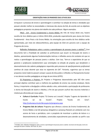 ORIENTAÇÕES PARA OS PRIMEIROS DIAS LETIVOS 2014

enriquecer o processo de ensino e aprendizagem e contribuir na seleção de temas e atividades que
possam atender melhor às necessidades e interesses dos alunos da EJA, de acordo com os objetivos
pedagógicos propostos nos planos de trabalho de cada professor. Alguns exemplos:
PNLD - EJA - Ensino Fundamental e Ensino Médio: No mês de março deste ano, haverá
escolha do livro didático para o triênio 2014-2016, produzido especialmente para alunos do Ensino
Fundamental - Anos finais e do Ensino Médio. As orientações para escolha do livro didático serão
apresentadas, por meio de videoconferência, pela equipe do CEJA em parceria com a equipe do
Programa de Livros.
Reflexões Pedagógicas sobre o ensino e aprendizagem de pessoas jovens e adultas53: Esse
documento tem a finalidade de subsidiar os profissionais que atuam na Educação de Jovens e
Adultos, apresentando algumas fundamentações teóricas e reflexões acerca do contexto em que se
realiza a aprendizagem de pessoas jovens e adultas. Com isso, "tem-se a expectativa de que os
gestores e professores fundamentem suas orientações na direção de projetos que beneficiem o
desenvolvimento dos saberes pedagógicos requeridos pelo processo de aperfeiçoamento profissional
contínuo do corpo docente que atua no segmento de EJA". Portanto, sugerimos que os temas
propostos neste Caderno possam compor a pauta de discussões e reflexões no Planejamento Escolar
e nas demais reuniões pedagógicas ao longo do ano letivo (ATPC).
D) Programas e Projetos: Os Projetos e Programas desenvolvidos pela SEE têm como
principal objetivo contribuir para a melhoria da qualidade do ensino nas escolas estaduais. Desta
forma, é importante a divulgação e efetiva adesão a eles, estimulando a participação de professores
e alunos da Educação de Jovens e Adultos, a fim de que possam usufruir dos recursos materiais e
intelectuais oferecidos por essas ações.


Cultura é Currículo: Projeto “O Cinema vai à escola”; Projeto “Lugares de Aprender: A
Escola

sai

da

Escola”;

Projeto

“Escola

em

Cena”.

http://culturaecurriculo.fde.sp.gov.br/programa.aspx


Programa Sala de Leitura: Programa que oferece a alunos do Ensino Fundamental, do
Ensino Médio e da EJA (presença obrigatória e presença flexível) um ambiente com rico
acervo de livros e periódicos, com o propósito de incentivar a prática de leitura e o
desenvolvimento de atividades, construídas especialmente para atender ao perfil e aos

53

PICONEZ, Stela. Reflexões Pedagógicas sobre o ensino e aprendizagem de pessoas jovens e adultas. Secretaria de Educação, Centro de
Educação de Jovens e Adultos. São Paulo: SE, 2013.

Página 127 de 202

 
