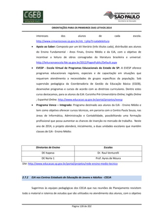 ORIENTAÇÕES PARA OS PRIMEIROS DIAS LETIVOS 2014

interesses

dos

alunos

de

cada

escola.

http://www.crmariocovas.sp.gov.br/ntc_l.php?t=saladeleitura


Apoio ao Saber: Composto por um kit literário (três títulos cada), distribuído aos alunos
do Ensino Fundamental - Anos Finais, Ensino Médio e da EJA, com o objetivo de
incentivar a leitura de obras consagradas da literatura brasileira e universal.
http://leiturasnaescola.fde.sp.gov.br/2012/PagesPublic/Default.aspx



EVESP - Escola Virtual de Programas Educacionais do Estado de SP: A EVESP oferece
programas educacionais regulares, especiais e de capacitação em situações que
requeiram atendimento a necessidades de grupos específicos da população. Sob
supervisão pedagógica da Coordenadoria de Gestão da Educação Básica (CGEB),
desenvolve programas e cursos de acordo com as diretrizes curriculares. Dentre estes
curso destacamos, para os alunos da EJA: Cursinho Pré-Universitário Online; Inglês Online
; Espanhol Online. http://www.educacao.sp.gov.br/portal/projetos/evesp



Programa Vence – Integrado: Programa destinado aos alunos da EJA - Ensino Médio e
tem como objetivo oferecer cursos técnicos, em parceria com o Centro Paula Souza, nas
áreas de Informática, Administração e Contabilidade, possibilitando uma formação
profissional que possa aumentar as chances de inserção no mercado de trabalho. Neste
ano de 2014, o projeto atenderá, inicialmente, a duas unidades escolares que mantêm
classes de EJA - Ensino Médio:

Diretorias de Ensino

Escolas

DE Itapeva

Dr. Raul Venturelli

DE Norte 1

Prof. Ayres de Moura

Site: http://www.educacao.sp.gov.br/portal/projetos/rede-ensino-medio-tecnico

2.7.2

EJA nos Centros Estaduais de Educação de Jovens e Adultos - CEEJA

Sugerimos às equipes pedagógicas dos CEEJA que nas reuniões de Planejamento revisitem
todo o material e roteiros de estudos que são utilizados no atendimento dos alunos, com o objetivo

Página 128 de 202

 