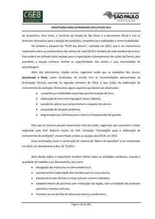 ORIENTAÇÕES PARA OS PRIMEIROS DIAS LETIVOS 2014

de atualizá-los. Para tanto, o Currículo do Estado de São Paulo é o documento oficial e traz as
diretrizes necessárias para a seleção de conteúdos, competências e habilidades a serem trabalhadas.
Há também a pesquisa do “Perfil dos Alunos”, realizada em 2013, que é um instrumento
importante sobre as características dos alunos de cada CEEJA e também da rede estadual de ensino.
Este poderá ser utilizado pelas equipes para a organização e planejamento das ações do Centro, pois
possibilita à equipe conhecer melhor as especificidades dos alunos e suas necessidades de
aprendizagem.
Além dos documentos citados acima, sugerimos ainda que as avaliações dos alunos,
processuais e finais, sejam atualizadas, de acordo com as recomendações apresentadas na
Orientação Técnica, ocorrida no segundo semestre de 2013, e que tratou da elaboração de
instrumentos de avaliação. Reiteramos alguns aspectos que devem ser observados:


competência e habilidade requeridas para formulação do item;



elaboração de itens com linguagem clara e objetiva;



isenção de valores que comprometam a resposta dos alunos;



proposição de situação-problema;



diagramação que contribua para a leitura e compreensão da questão.

Para que os Centros possam encaminhar esta discussão, sugerimos que consultem o texto
elaborado pelo Prof. Roberto Catelli, da USP, intitulado “Orientações para a elaboração de
instrumentos de avaliação”, encaminhado a todas as equipes dos CEEJA, em 2013.
Estas orientações visam à construção do sistema do “Banco de Questões” a ser implantado
em 2014, em atendimento à Res. SE 77/2011.

Além destas ações, é importante também refletir sobre as atividades cotidianas, visando à
qualidade do trabalho a ser desenvolvido, tais como:


divulgação das matrículas na comunidade local;



planejamento e organização das reuniões para os novos alunos;



planejamento das oficinas e visitas culturais a serem realizadas;



estabelecimento de parcerias com instituições da região, com a finalidade de promover
palestras e eventos culturais;



incentivo ao uso da Sala de Leitura por alunos e professores;

Página 129 de 202

 