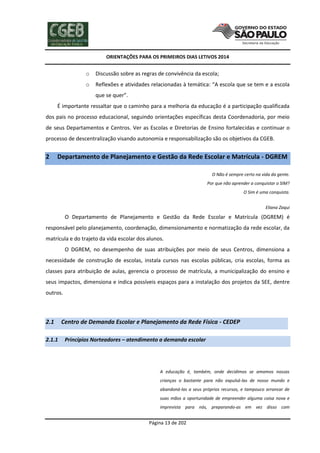 ORIENTAÇÕES PARA OS PRIMEIROS DIAS LETIVOS 2014

o

Discussão sobre as regras de convivência da escola;

o

Reflexões e atividades relacionadas à temática: “A escola que se tem e a escola
que se quer”.

É importante ressaltar que o caminho para a melhoria da educação é a participação qualificada
dos pais no processo educacional, seguindo orientações específicas desta Coordenadoria, por meio
de seus Departamentos e Centros. Ver as Escolas e Diretorias de Ensino fortalecidas e continuar o
processo de descentralização visando autonomia e responsabilização são os objetivos da CGEB.

2

Departamento de Planejamento e Gestão da Rede Escolar e Matrícula - DGREM
O Não é sempre certo na vida da gente.
Por que não aprender a conquistar o SIM?
O Sim é uma conquista.
Eliana Zaqui

O Departamento de Planejamento e Gestão da Rede Escolar e Matrícula (DGREM) é
responsável pelo planejamento, coordenação, dimensionamento e normatização da rede escolar, da
matrícula e do trajeto da vida escolar dos alunos.
O DGREM, no desempenho de suas atribuições por meio de seus Centros, dimensiona a
necessidade de construção de escolas, instala cursos nas escolas públicas, cria escolas, forma as
classes para atribuição de aulas, gerencia o processo de matrícula, a municipalização do ensino e
seus impactos, dimensiona e indica possíveis espaços para a instalação dos projetos da SEE, dentre
outros.

2.1
2.1.1

Centro de Demanda Escolar e Planejamento da Rede Física - CEDEP
Princípios Norteadores – atendimento a demanda escolar

A educação é, também, onde decidimos se amamos nossas
crianças o bastante para não expulsá-las de nosso mundo e
abandoná-las a seus próprios recursos, e tampouco arrancar de
suas mãos a oportunidade de empreender alguma coisa nova e
imprevista para nós, preparando-as em vez disso com

Página 13 de 202

 