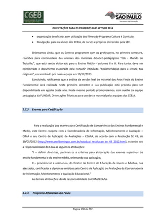ORIENTAÇÕES PARA OS PRIMEIROS DIAS LETIVOS 2014



organização de oficinas com utilização dos filmes do Programa Cultura é Currículo;



Divulgação, para os alunos dos CEEJA, de cursos e projetos oferecidos pela SEE.

Orientamos ainda, que os Centros programem com os professores, no primeiro semestre,
reuniões para continuidade das análises dos materiais didático-pedagógicos “EJA - Mundo do
Trabalho”, que está sendo elaborado para o Ensino Médio - Volumes II e III. Para tanto, deve ser
considerado o documento elaborado pela FUNDAP intitulado “Recomendação para a leitura dos
originais”, encaminhado por nossa equipe em 10/12/2013.
Concluindo, ratificamos que a análise da versão final do material dos Anos Finais do Ensino
Fundamental será realizada neste primeiro semestre e sua publicação está prevista para ser
disponibilizada em agosto deste ano. Neste mesmo período promoveremos, com auxílio da equipe
pedagógica da FUNDAP, Orientações Técnicas para uso deste material pelas equipes dos CEEJA.

2.7.3

Exames para Certificação

Para a realização dos exames para Certificação de Competência dos Ensinos Fundamental e
Médio, este Centro coopera com a Coordenadoria de Informação, Monitoramento e Avaliação –
CIMA e seu Centro de Aplicação de Avaliações – CEAPA, de acordo com a Resolução SE 49, de
10/05/2012 (http://www.profdomingos.com.br/estadual_resolucao_se_49_2012.html), estando sob
a responsabilidade do CEJA as seguintes atribuições:
“I – definir diretrizes, parâmetros e critérios para elaboração dos exames supletivos do
ensino fundamental e do ensino médio, orientando sua aplicação;
II – providenciar a assinatura, do Diretor do Centro de Educação de Jovens e Adultos, nos
atestados, certificados e diplomas emitidos pelo Centro de Aplicação de Avaliações da Coordenadoria
de Informação, Monitoramento e Avaliação Educacional.”
As demais atribuições são de responsabilidade da CIMA/CEAPA.

2.7.4

Programa Alfabetiza São Paulo

Página 130 de 202

 