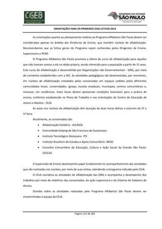 ORIENTAÇÕES PARA OS PRIMEIROS DIAS LETIVOS 2014

As orientações quanto ao planejamento relativo ao Programa Alfabetiza São Paulo devem ser
consideradas apenas no âmbito das Diretorias de Ensino, que mantêm núcleos de alfabetização.
Recomendamos que as linhas gerais do Programa sejam conhecidas pelos Dirigentes de Ensino,
Supervisores e PCNP.
O Programa Alfabetiza São Paulo promove a oferta de curso de alfabetização para aqueles
que não tiveram acesso a ela na idade própria, sendo oferecido para a população a partir de 15 anos.
Este curso de alfabetização é desenvolvido por Organizações não Governamentais - ONG, por meio
de convênios estabelecidos com a SEE. As atividades pedagógicas são desenvolvidas, por monitores,
em núcleos de alfabetização instalados pelas conveniadas em espaços cedidos pelas diferentes
comunidades locais: universidades, igrejas, escolas estaduais, municipais, centros comunitários e,
inclusive, em residências. Estes locais devem apresentar condições favoráveis para a prática de
ensino, conforme estabelecido no Plano de Trabalho e nas orientações do Centro de Educação de
Jovens e Adultos - CEJA.
As aulas nos núcleos de alfabetização têm duração de duas horas diárias e ocorrem de 2ª a
5ª feira.
Atualmente, as conveniadas são:


Alfabetização Solidária - ALFASOL



Comunidade Kolping de São Francisco de Guaianazes



Instituto Tecnológico Diocesano- ITD



Instituto Brasileiro de Estudos e Apoio Comunitário- IBEAC



Conselho Comunitário de Educação, Cultura e Ação Social da Grande São PauloCCECAS

A Supervisão de Ensino desempenha papel fundamental no acompanhamento das atividades
que são realizadas nos núcleos, por meio de suas visitas, atendendo cronograma indicado pelo CEJA.
O CEJA coordena as atividades de alfabetização das ONG e acompanha o desempenho dos
trabalhos por meio de relatórios das conveniadas, da ação supervisora e do Sistema de Cadastro de
Alunos.
Dúvidas sobre as atividades realizadas pelo Programa Alfabetiza São Paulo devem ser
encaminhadas à equipe do CEJA.

Página 131 de 202

 