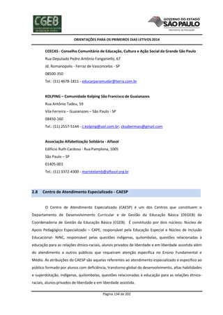 ORIENTAÇÕES PARA OS PRIMEIROS DIAS LETIVOS 2014

CCECAS - Conselho Comunitário de Educação, Cultura e Ação Social da Grande São Paulo
Rua Deputado Pedro Antônio Fanganiello, 67
Jd. Romanopolis - Ferraz de Vasconcelos - SP
08500-350
Tel.: (11) 4678-1811 - educarparamudar@terra.com.br

KOLPING – Comunidade Kolping São Francisco de Guaianazes
Rua Antônio Tadeu, 59
Vila Ferreira – Guaianazes – São Paulo - SP
08450-160
Tel.: (11) 2557-5144 - c.kolping@uol.com.br; cksabermais@gmail.com

Associação Alfabetização Solidária - Alfasol
Edifício Ruth Cardoso - Rua Pamplona, 1005
São Paulo – SP
01405-001
Tel.: (11) 3372-4300 - maristelamb@alfasol.org.br

2.8

Centro de Atendimento Especializado - CAESP
O Centro de Atendimento Especializado (CAESP) é um dos Centros que constituem o

Departamento de Desenvolvimento Curricular e de Gestão da Educação Básica (DEGEB) da
Coordenadoria de Gestão da Educação Básica (CGEB). É constituído por dois núcleos: Núcleo de
Apoio Pedagógico Especializado – CAPE, responsável pela Educação Especial e Núcleo de Inclusão
Educacional- NINC, responsável pelas questões indígenas, quilombolas, questões relacionadas à
educação para as relações étnico-raciais, alunos privados de liberdade e em liberdade assistida além
do atendimento a outros públicos que requeiram atenção específica no Ensino Fundamental e
Médio. As atribuições do CAESP são aquelas referentes ao atendimento especializado e específico ao
público formado por alunos com deficiência, transtorno global do desenvolvimento, altas habilidades
e superdotação, indígenas, quilombolas, questões relacionadas à educação para as relações étnicoraciais, alunos privados de liberdade e em liberdade assistida.
Página 134 de 202

 