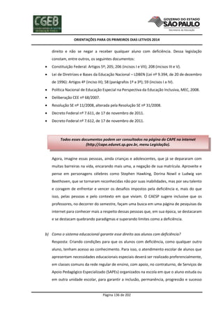 ORIENTAÇÕES PARA OS PRIMEIROS DIAS LETIVOS 2014

direito e não se negar a receber qualquer aluno com deficiência. Dessa legislação
constam, entre outros, os seguintes documentos:


Constituição Federal: Artigos 5º; 205; 206 (incisos I e VII); 208 (incisos III e V).



Lei de Diretrizes e Bases da Educação Nacional – LDBEN (Lei nº 9.394, de 20 de dezembro
de 1996): Artigos 4º (inciso III); 58 (parágrafos 1º a 3º); 59 (incisos I a IV).



Política Nacional de Educação Especial na Perspectiva da Educação Inclusiva, MEC, 2008.



Deliberação CEE nº 68/2007.



Resolução SE nº 11/2008, alterada pela Resolução SE nº 31/2008.



Decreto Federal nº 7.611, de 17 de novembro de 2011.



Decreto Federal nº 7.612, de 17 de novembro de 2011.

Todos esses documentos podem ser consultados na página do CAPE na internet
(http://cape.edunet.sp.gov.br, menu Legislação).
Agora, imagine essas pessoas, ainda crianças e adolescentes, que já se depararam com
muitas barreiras na vida, encarando mais uma, a negação de sua matrícula. Aproveite e
pense em personagens célebres como Stephen Hawking, Dorina Nowil e Ludwig van
Beethoven, que se tornaram reconhecidas não por suas inabilidades, mas por seu talento
e coragem de enfrentar e vencer os desafios impostos pela deficiência e, mais do que
isso, pelas pessoas e pelo contexto em que viviam. O CAESP sugere inclusive que os
professores, no decorrer do semestre, façam uma busca em uma página de pesquisas da
internet para conhecer mais a respeito dessas pessoas que, em sua época, se destacaram
e se destacam quebrando paradigmas e superando limites como a deficiência.

b) Como o sistema educacional garante esse direito aos alunos com deficiência?
Resposta: Criando condições para que os alunos com deficiência, como qualquer outro
aluno, tenham acesso ao conhecimento. Para isso, o atendimento escolar de alunos que
apresentam necessidades educacionais especiais deverá ser realizado preferencialmente,
em classes comuns da rede regular de ensino, com apoio, no contraturno, de Serviços de
Apoio Pedagógico Especializado (SAPEs) organizados na escola em que o aluno estuda ou
em outra unidade escolar, para garantir a inclusão, permanência, progressão e sucesso

Página 136 de 202

 