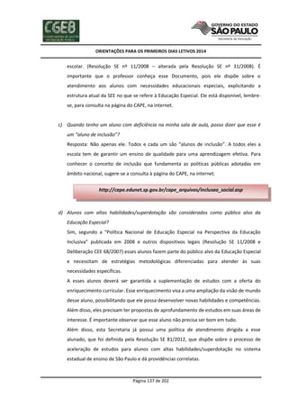 ORIENTAÇÕES PARA OS PRIMEIROS DIAS LETIVOS 2014

escolar. (Resolução SE nº 11/2008 – alterada pela Resolução SE nº 31/2008). É
importante que o professor conheça esse Documento, pois ele dispõe sobre o
atendimento aos alunos com necessidades educacionais especiais, explicitando a
estrutura atual da SEE no que se refere à Educação Especial. Ele está disponível, lembrese, para consulta na página do CAPE, na internet.

c) Quando tenho um aluno com deficiência na minha sala de aula, posso dizer que esse é
um “aluno de inclusão”?
Resposta: Não apenas ele. Todos e cada um são “alunos de inclusão”. A todos eles a
escola tem de garantir um ensino de qualidade para uma aprendizagem efetiva. Para
conhecer o conceito de inclusão que fundamenta as políticas públicas adotadas em
âmbito nacional, sugere-se a consulta à página do CAPE, na internet.
http://cape.edunet.sp.gov.br/cape_arquivos/inclusao_social.asp

d) Alunos com altas habilidades/superdotação são considerados como público alvo da
Educação Especial?
Sim, segundo a “Política Nacional de Educação Especial na Perspectiva da Educação
Inclusiva” publicada em 2008 e outros dispositivos legais (Resolução SE 11/2008 e
Deliberação CEE 68/2007) esses alunos fazem parte do público alvo da Educação Especial
e necessitam de estratégias metodológicas diferenciadas para atender às suas
necessidades específicas.
A esses alunos deverá ser garantida a suplementação de estudos com a oferta do
enriquecimento curricular. Esse enriquecimento visa a uma ampliação da visão de mundo
desse aluno, possibilitando que ele possa desenvolver novas habilidades e competências.
Além disso, eles precisam ter propostas de aprofundamento de estudos em suas áreas de
interesse. É importante observar que esse aluno não precisa ser bom em tudo.
Além disso, esta Secretaria já possui uma política de atendimento dirigida a esse
alunado, que foi definida pela Resolução SE 81/2012, que dispõe sobre o processo de
aceleração de estudos para alunos com altas habilidades/superdotação no sistema
estadual de ensino de São Paulo e dá providências correlatas.

Página 137 de 202

 