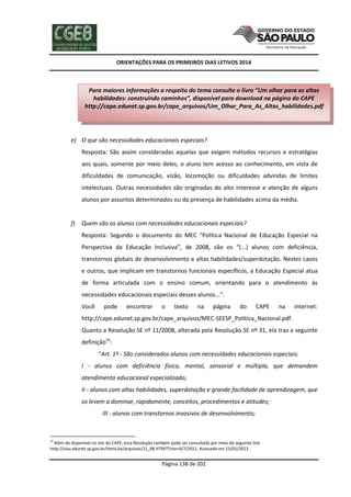 ORIENTAÇÕES PARA OS PRIMEIROS DIAS LETIVOS 2014

Para maiores informações a respeito do tema consulte o livro “Um olhar para as altas
habilidades: construindo caminhos”, disponível para download na página do CAPE
http://cape.edunet.sp.gov.br/cape_arquivos/Um_Olhar_Para_As_Altas_habilidades.pdf

e) O que são necessidades educacionais especiais?
Resposta: São assim consideradas aquelas que exigem métodos recursos e estratégias
aos quais, somente por meio deles, o aluno tem acesso ao conhecimento, em vista de
dificuldades de comunicação, visão, locomoção ou dificuldades advindas de limites
intelectuais. Outras necessidades são originadas do alto interesse e atenção de alguns
alunos por assuntos determinados ou da presença de habilidades acima da média.

f)

Quem são os alunos com necessidades educacionais especiais?
Resposta: Segundo o documento do MEC “Política Nacional de Educação Especial na
Perspectiva da Educação Inclusiva”, de 2008, são os “(...) alunos com deficiência,
transtornos globais de desenvolvimento e altas habilidades/superdotação. Nestes casos
e outros, que implicam em transtornos funcionais específicos, a Educação Especial atua
de forma articulada com o ensino comum, orientando para o atendimento às
necessidades educacionais especiais desses alunos...”.
Você

pode

encontrar

o

texto

na

página

do

CAPE

na

internet:

http://cape.edunet.sp.gov.br/cape_arquivos/MEC-SEESP_Politica_Nacional.pdf.
Quanto a Resolução SE nº 11/2008, alterada pela Resolução SE nº 31, ela traz a seguinte
definição54:
“Art. 1º - São considerados alunos com necessidades educacionais especiais:
I - alunos com deficiência física, mental, sensorial e múltipla, que demandem
atendimento educacional especializado;
II - alunos com altas habilidades, superdotação e grande facilidade de aprendizagem, que
os levem a dominar, rapidamente, conceitos, procedimentos e atitudes;
III - alunos com transtornos invasivos de desenvolvimento;

54

Além de disponível no site do CAPE, essa Resolução também pode ser consultada por meio do seguinte link:
http://siau.edunet.sp.gov.br/ItemLise/arquivos/11_08.HTM?Time=4/7/2011, Acessado em 15/01/2013.

Página 138 de 202

 