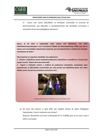 ORIENTAÇÕES PARA OS PRIMEIROS DIAS LETIVOS 2014

IV - alunos com outras dificuldades ou limitações acentuadas no processo de
desenvolvimento, que dificultam o acompanhamento das atividades curriculares e
necessitam de recursos pedagógicos adicionais.”

Agora, já foi feita a explanação sobre alunos com deficiência, com altas
habilidades/superdotação e com Transtornos Globais do Desenvolvimento (TGD), que são os
alunos com necessidades educacionais especiais, que tal experimentar a vivência de situações
semelhantes às deles?
São propostas as seguintes atividades aos professores:
1 - Simular a deficiência visual vendando professores voluntários e convidá-los a circular pelo
espaço escolar. Depois abrir para discussão.
2 - Sugerir a limitação motora e auditiva de professores voluntários, novamente, para
experimentar as dificuldades encontradas por uma pessoa com deficiência física. (ex; mãos
atadas, pesos nas pernas, protetores auriculares etc.)

Atividade desenvolvida em Orientação Técnica para PCNPs no CAPE

g) No texto lido aparece a sigla SAPE que significa Serviço de Apoio Pedagógico
Especializado. O que é realmente esse Serviço?
Resposta: Novamente com base na Resolução SE nº 11/2008, para se ter claro o que é
SAPE e sua função:

Página 139 de 202

 